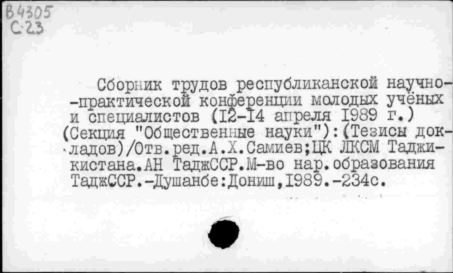 ﻿
С 23
Сборник трудов республиканской научно -практической конференции молодых учёных и специалистов (12-14 апреля 1989 г.) (Секция "Общественные науки"):(Тезисы док ■ладов)/Отв.ред.А.Х.Самиев;ЦК ЛКСМ Таджи-кистана.АН ТаджССР.М-во нар.образования ТаджССР.-Душанбе:Дониш,1989.-234с.